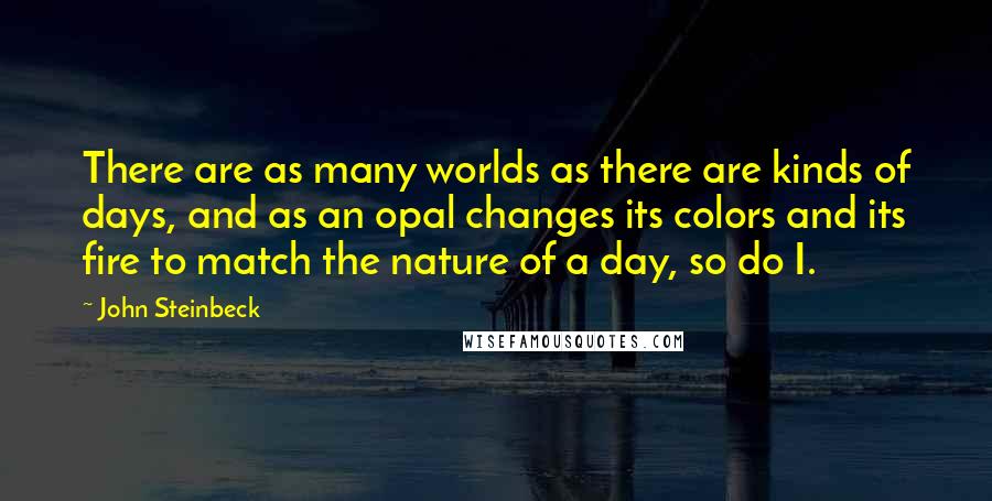 John Steinbeck Quotes: There are as many worlds as there are kinds of days, and as an opal changes its colors and its fire to match the nature of a day, so do I.