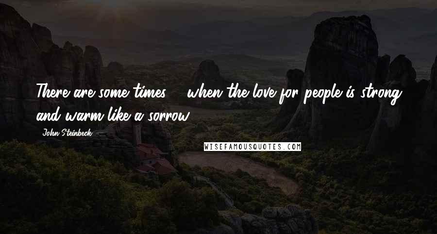 John Steinbeck Quotes: There are some times ... when the love for people is strong and warm like a sorrow.