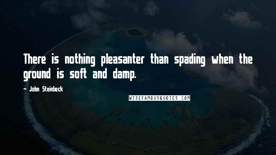 John Steinbeck Quotes: There is nothing pleasanter than spading when the ground is soft and damp.