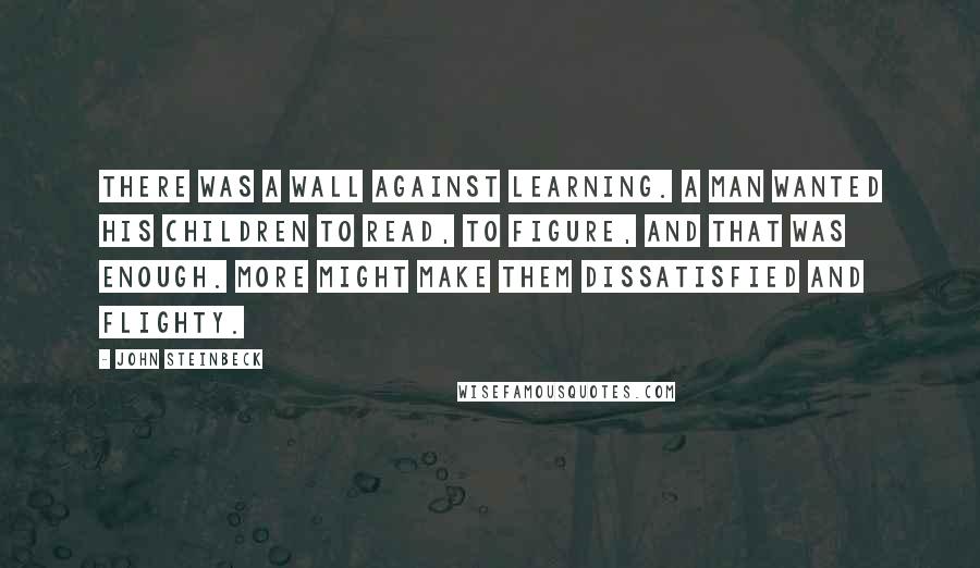 John Steinbeck Quotes: There was a wall against learning. A man wanted his children to read, to figure, and that was enough. More might make them dissatisfied and flighty.