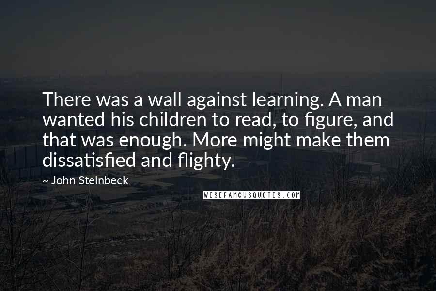 John Steinbeck Quotes: There was a wall against learning. A man wanted his children to read, to figure, and that was enough. More might make them dissatisfied and flighty.