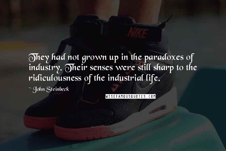 John Steinbeck Quotes: They had not grown up in the paradoxes of industry. Their senses were still sharp to the ridiculousness of the industrial life.