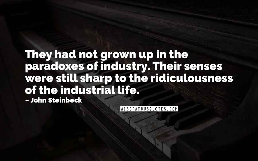 John Steinbeck Quotes: They had not grown up in the paradoxes of industry. Their senses were still sharp to the ridiculousness of the industrial life.