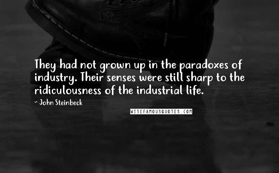 John Steinbeck Quotes: They had not grown up in the paradoxes of industry. Their senses were still sharp to the ridiculousness of the industrial life.