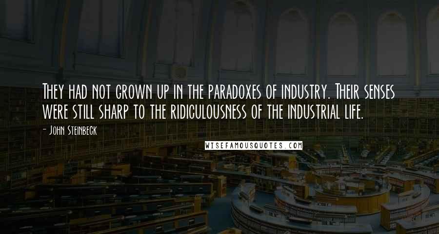 John Steinbeck Quotes: They had not grown up in the paradoxes of industry. Their senses were still sharp to the ridiculousness of the industrial life.