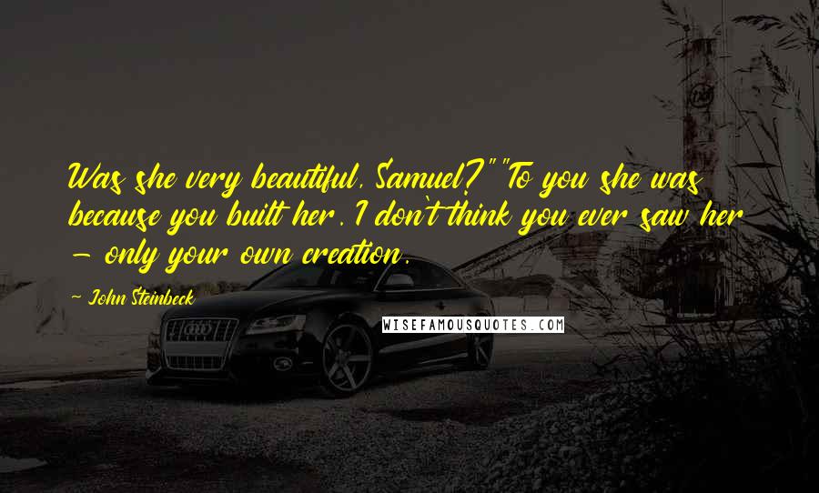 John Steinbeck Quotes: Was she very beautiful, Samuel?""To you she was because you built her. I don't think you ever saw her - only your own creation.