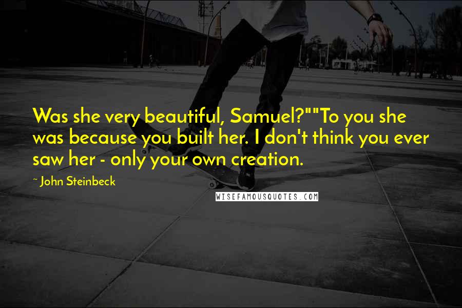 John Steinbeck Quotes: Was she very beautiful, Samuel?""To you she was because you built her. I don't think you ever saw her - only your own creation.