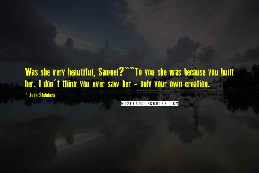 John Steinbeck Quotes: Was she very beautiful, Samuel?""To you she was because you built her. I don't think you ever saw her - only your own creation.