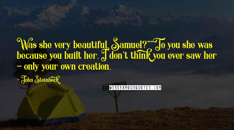 John Steinbeck Quotes: Was she very beautiful, Samuel?""To you she was because you built her. I don't think you ever saw her - only your own creation.