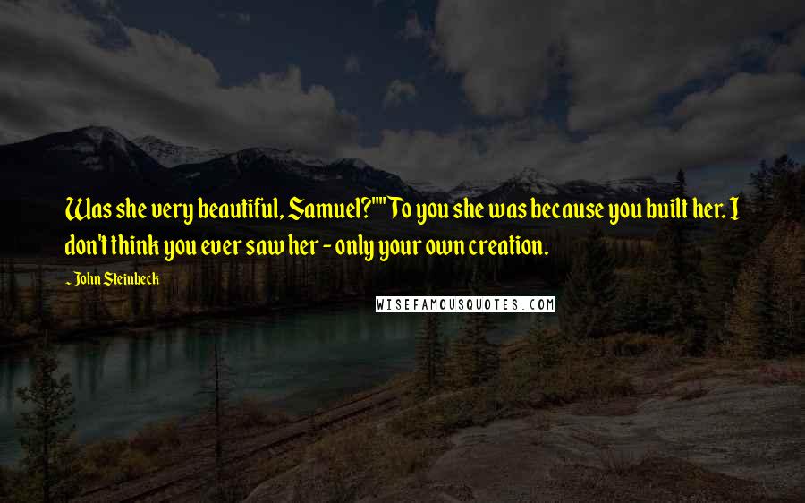 John Steinbeck Quotes: Was she very beautiful, Samuel?""To you she was because you built her. I don't think you ever saw her - only your own creation.