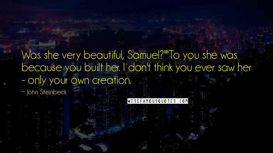 John Steinbeck Quotes: Was she very beautiful, Samuel?""To you she was because you built her. I don't think you ever saw her - only your own creation.