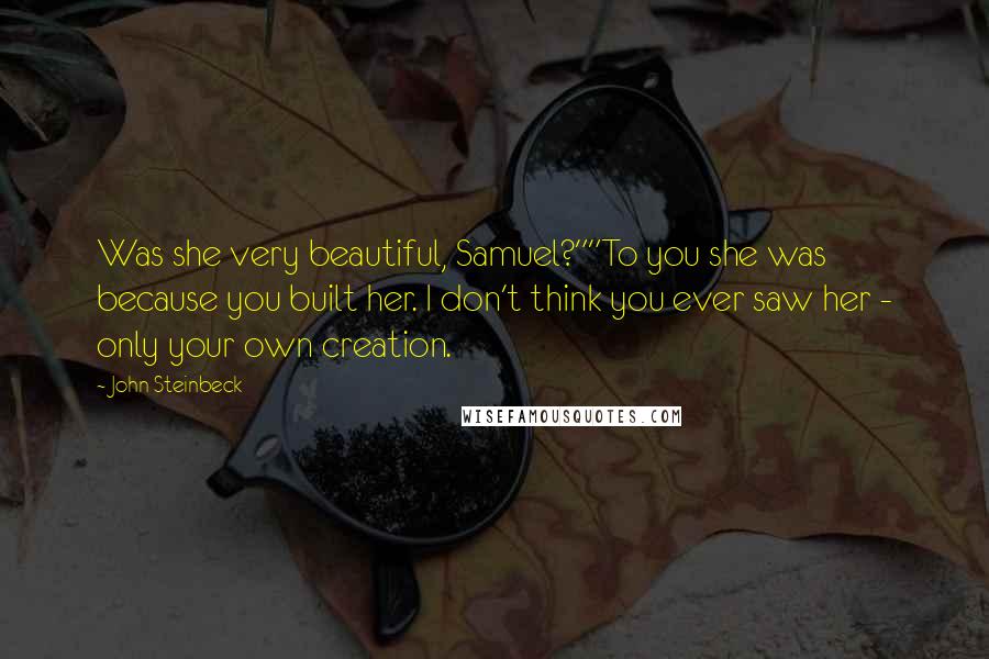 John Steinbeck Quotes: Was she very beautiful, Samuel?""To you she was because you built her. I don't think you ever saw her - only your own creation.