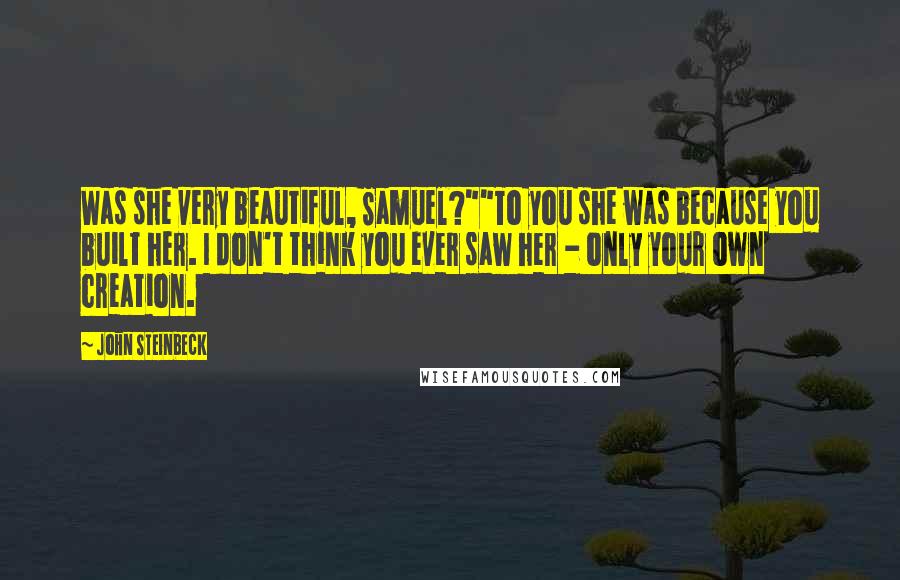 John Steinbeck Quotes: Was she very beautiful, Samuel?""To you she was because you built her. I don't think you ever saw her - only your own creation.