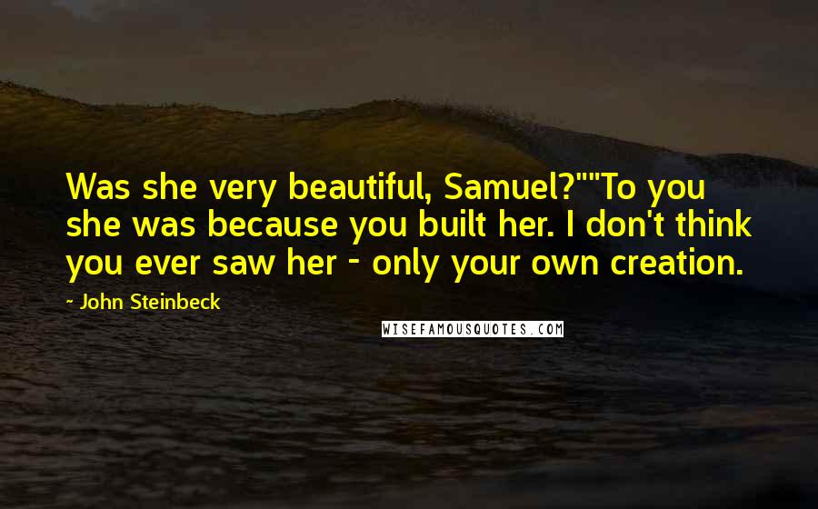 John Steinbeck Quotes: Was she very beautiful, Samuel?""To you she was because you built her. I don't think you ever saw her - only your own creation.