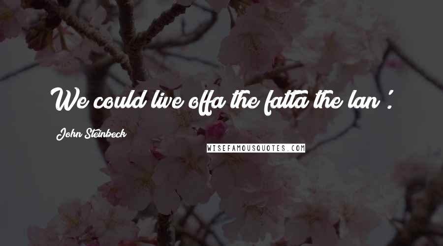 John Steinbeck Quotes: We could live offa the fatta the lan'.