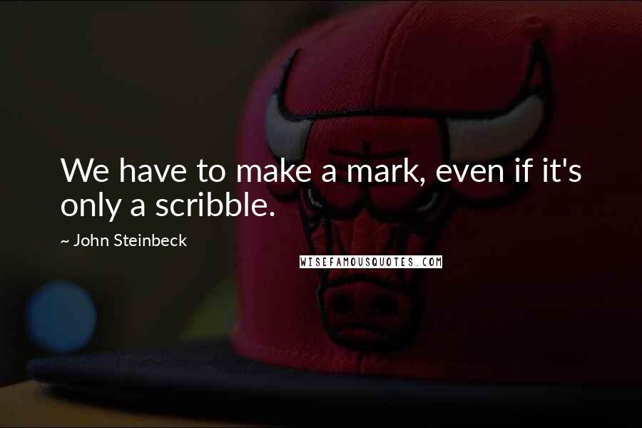 John Steinbeck Quotes: We have to make a mark, even if it's only a scribble.