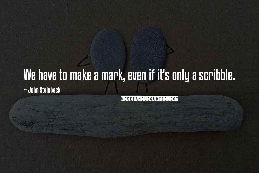 John Steinbeck Quotes: We have to make a mark, even if it's only a scribble.