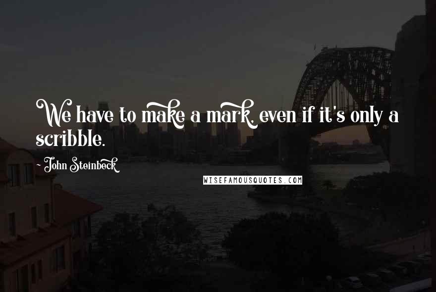 John Steinbeck Quotes: We have to make a mark, even if it's only a scribble.