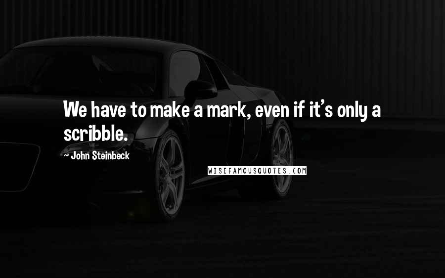 John Steinbeck Quotes: We have to make a mark, even if it's only a scribble.