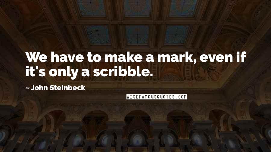 John Steinbeck Quotes: We have to make a mark, even if it's only a scribble.