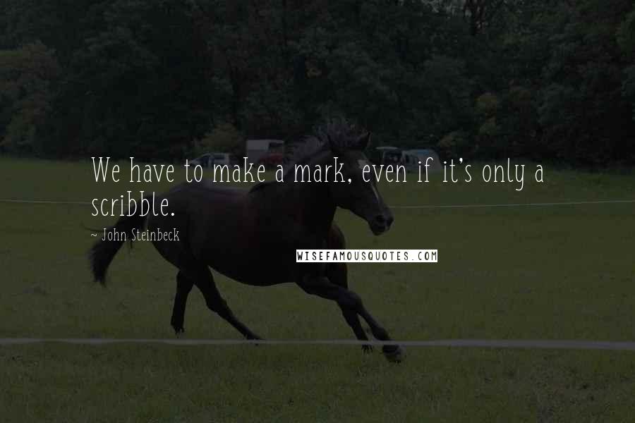 John Steinbeck Quotes: We have to make a mark, even if it's only a scribble.