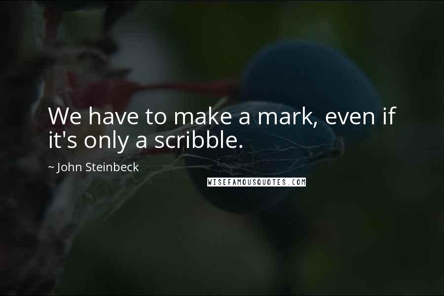 John Steinbeck Quotes: We have to make a mark, even if it's only a scribble.