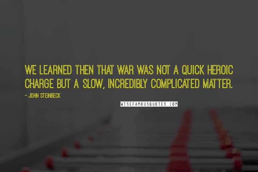 John Steinbeck Quotes: We learned then that war was not a quick heroic charge but a slow, incredibly complicated matter.