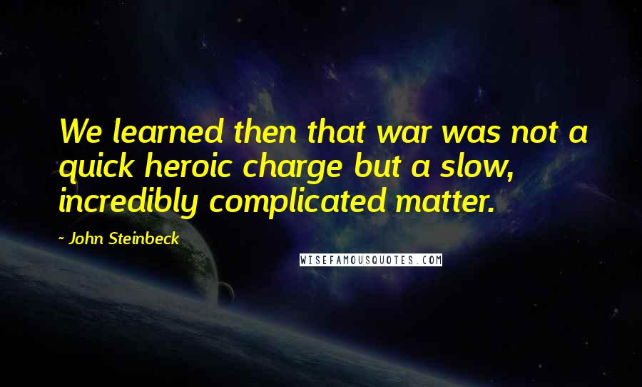 John Steinbeck Quotes: We learned then that war was not a quick heroic charge but a slow, incredibly complicated matter.