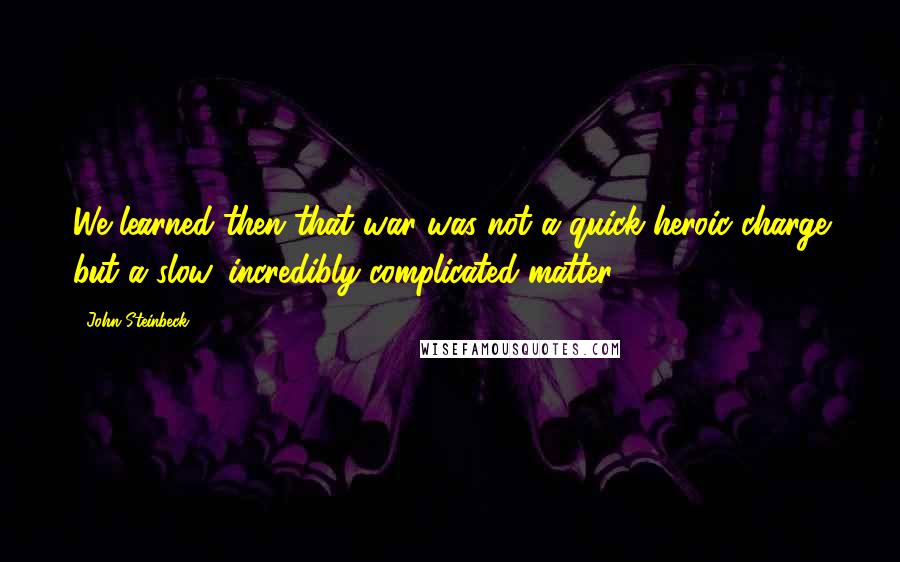 John Steinbeck Quotes: We learned then that war was not a quick heroic charge but a slow, incredibly complicated matter.