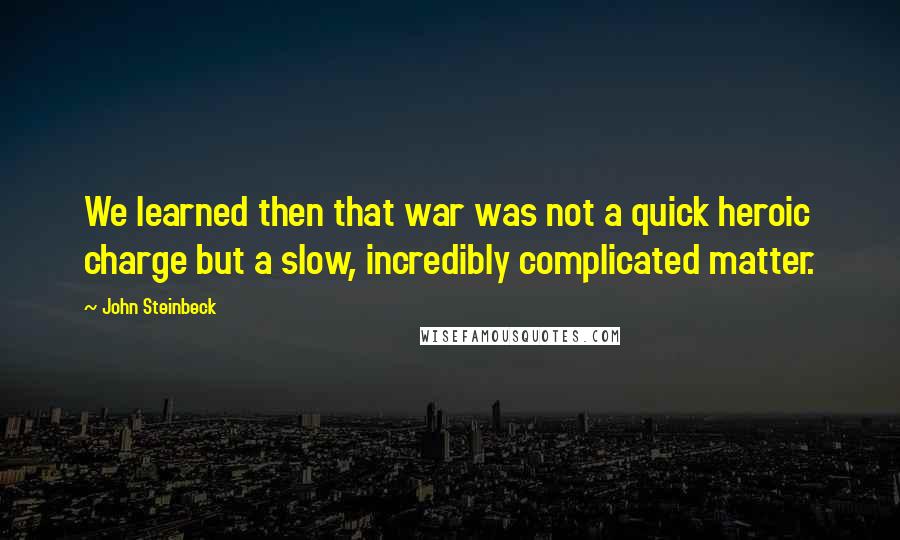 John Steinbeck Quotes: We learned then that war was not a quick heroic charge but a slow, incredibly complicated matter.