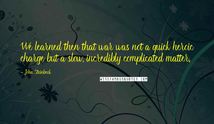 John Steinbeck Quotes: We learned then that war was not a quick heroic charge but a slow, incredibly complicated matter.