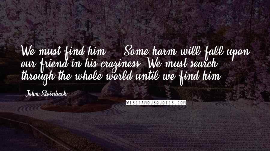 John Steinbeck Quotes: We must find him ... Some harm will fall upon our friend in his craziness. We must search through the whole world until we find him.