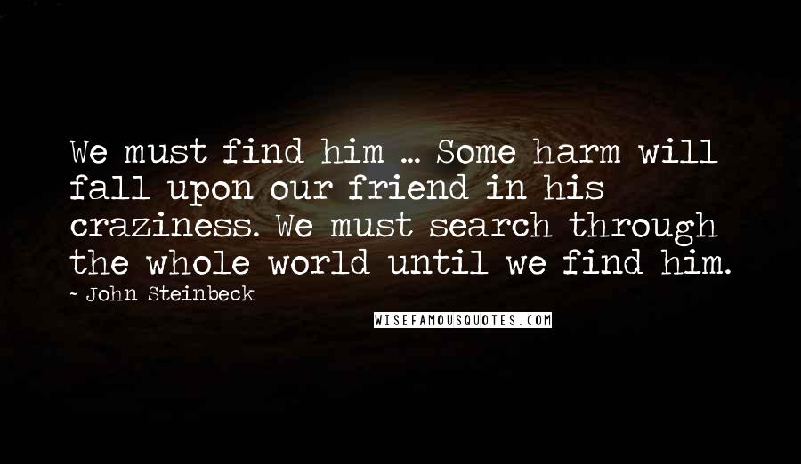 John Steinbeck Quotes: We must find him ... Some harm will fall upon our friend in his craziness. We must search through the whole world until we find him.