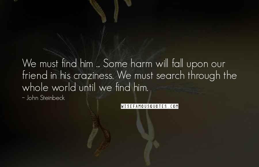 John Steinbeck Quotes: We must find him ... Some harm will fall upon our friend in his craziness. We must search through the whole world until we find him.