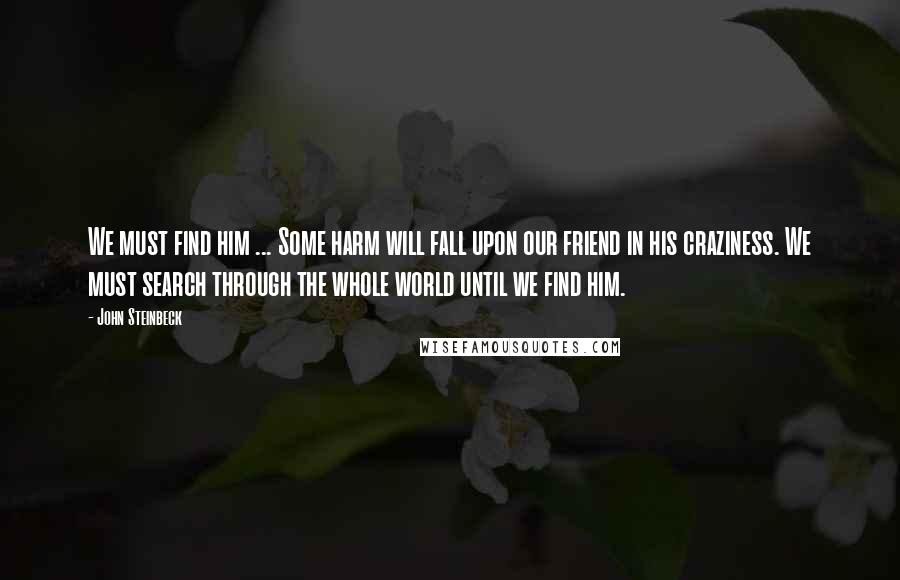 John Steinbeck Quotes: We must find him ... Some harm will fall upon our friend in his craziness. We must search through the whole world until we find him.