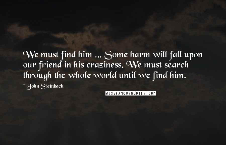 John Steinbeck Quotes: We must find him ... Some harm will fall upon our friend in his craziness. We must search through the whole world until we find him.