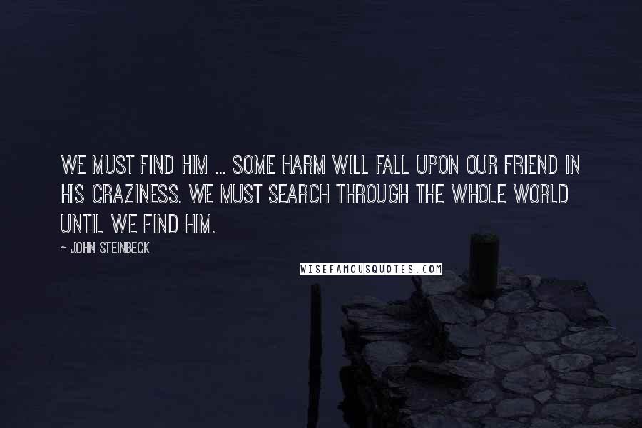 John Steinbeck Quotes: We must find him ... Some harm will fall upon our friend in his craziness. We must search through the whole world until we find him.