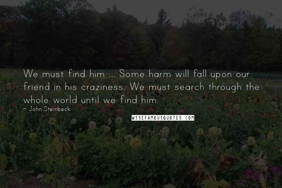 John Steinbeck Quotes: We must find him ... Some harm will fall upon our friend in his craziness. We must search through the whole world until we find him.