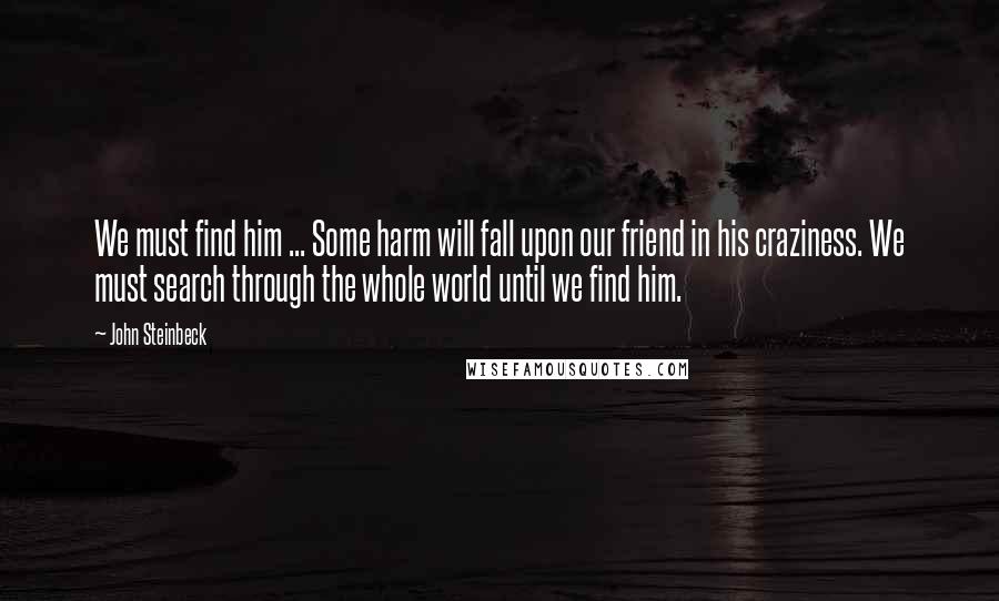 John Steinbeck Quotes: We must find him ... Some harm will fall upon our friend in his craziness. We must search through the whole world until we find him.