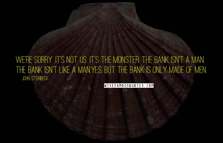 John Steinbeck Quotes: We're sorry. It's not us. It's the monster. The bank isn't a man. The bank isn't like a man.Yes, but the bank is only made of men.