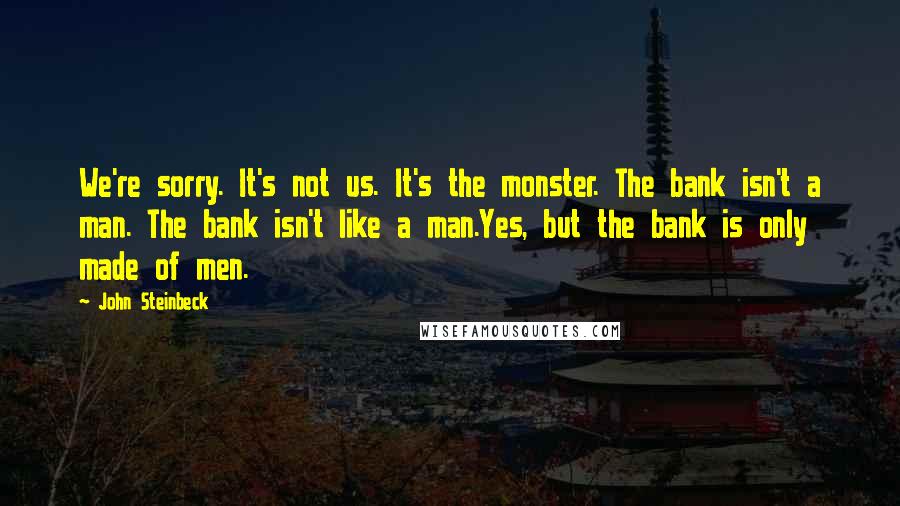 John Steinbeck Quotes: We're sorry. It's not us. It's the monster. The bank isn't a man. The bank isn't like a man.Yes, but the bank is only made of men.