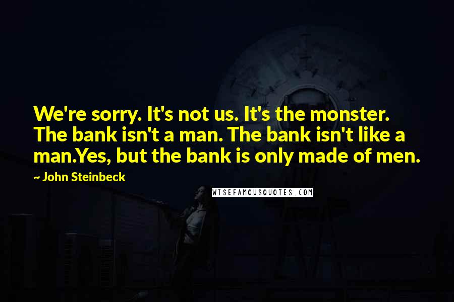 John Steinbeck Quotes: We're sorry. It's not us. It's the monster. The bank isn't a man. The bank isn't like a man.Yes, but the bank is only made of men.