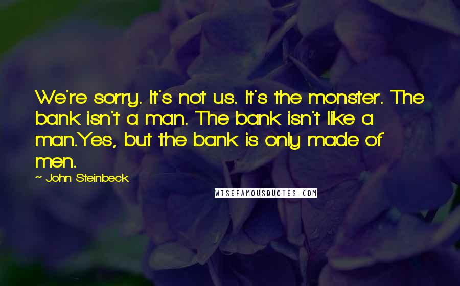 John Steinbeck Quotes: We're sorry. It's not us. It's the monster. The bank isn't a man. The bank isn't like a man.Yes, but the bank is only made of men.