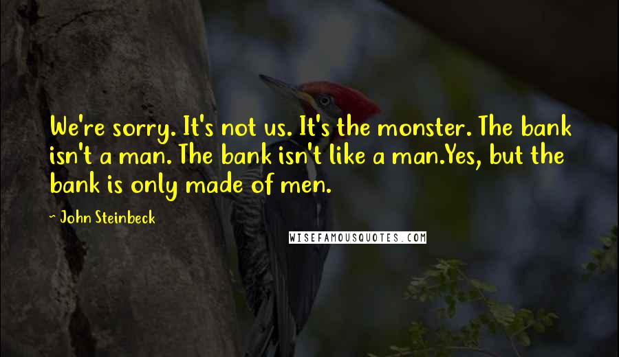 John Steinbeck Quotes: We're sorry. It's not us. It's the monster. The bank isn't a man. The bank isn't like a man.Yes, but the bank is only made of men.