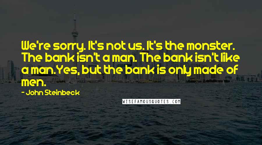 John Steinbeck Quotes: We're sorry. It's not us. It's the monster. The bank isn't a man. The bank isn't like a man.Yes, but the bank is only made of men.