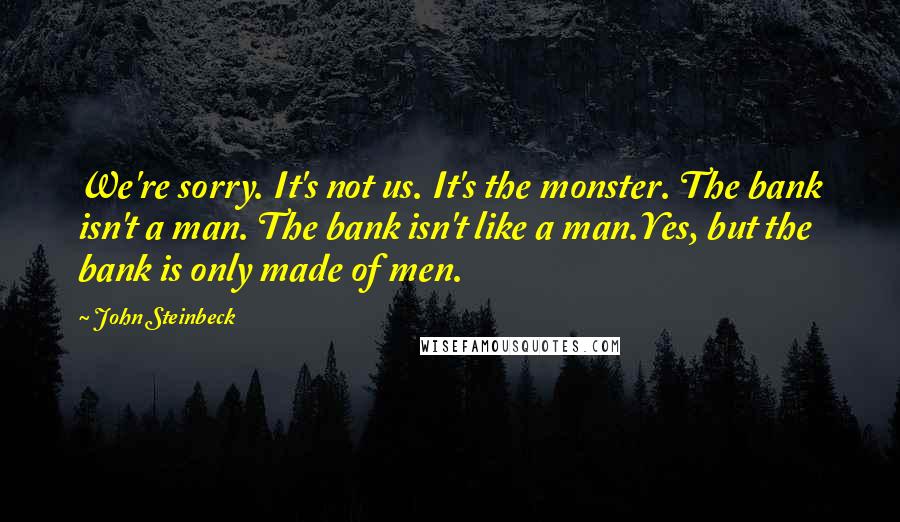 John Steinbeck Quotes: We're sorry. It's not us. It's the monster. The bank isn't a man. The bank isn't like a man.Yes, but the bank is only made of men.