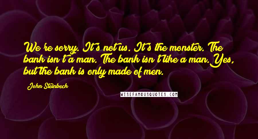 John Steinbeck Quotes: We're sorry. It's not us. It's the monster. The bank isn't a man. The bank isn't like a man.Yes, but the bank is only made of men.