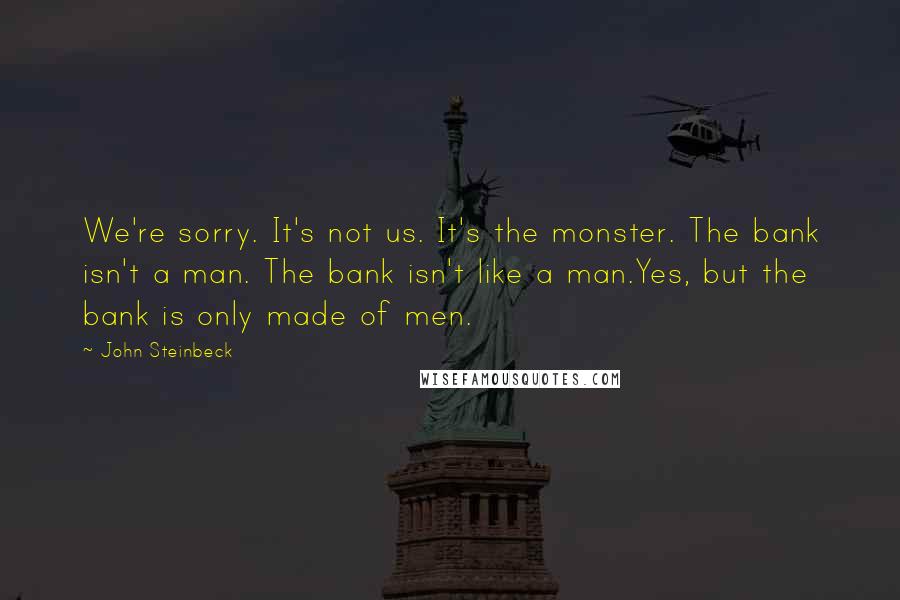 John Steinbeck Quotes: We're sorry. It's not us. It's the monster. The bank isn't a man. The bank isn't like a man.Yes, but the bank is only made of men.