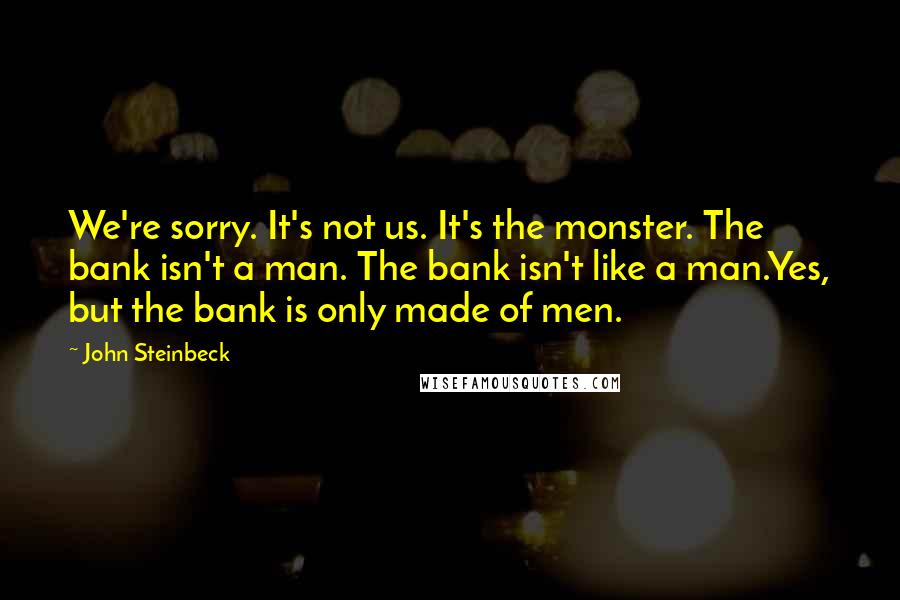 John Steinbeck Quotes: We're sorry. It's not us. It's the monster. The bank isn't a man. The bank isn't like a man.Yes, but the bank is only made of men.