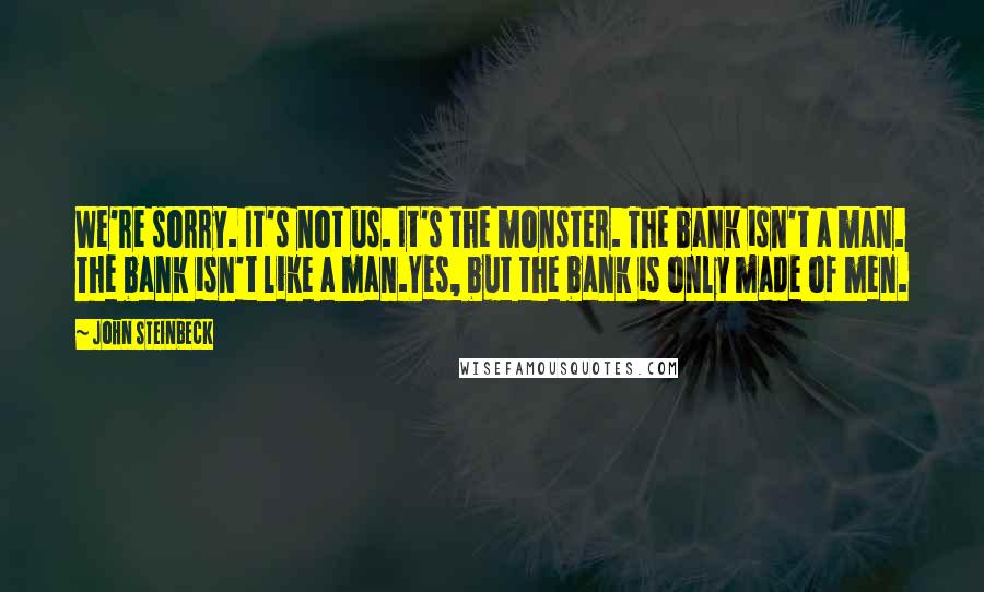 John Steinbeck Quotes: We're sorry. It's not us. It's the monster. The bank isn't a man. The bank isn't like a man.Yes, but the bank is only made of men.